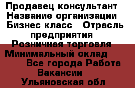 Продавец-консультант › Название организации ­ Бизнес класс › Отрасль предприятия ­ Розничная торговля › Минимальный оклад ­ 35 000 - Все города Работа » Вакансии   . Ульяновская обл.,Барыш г.